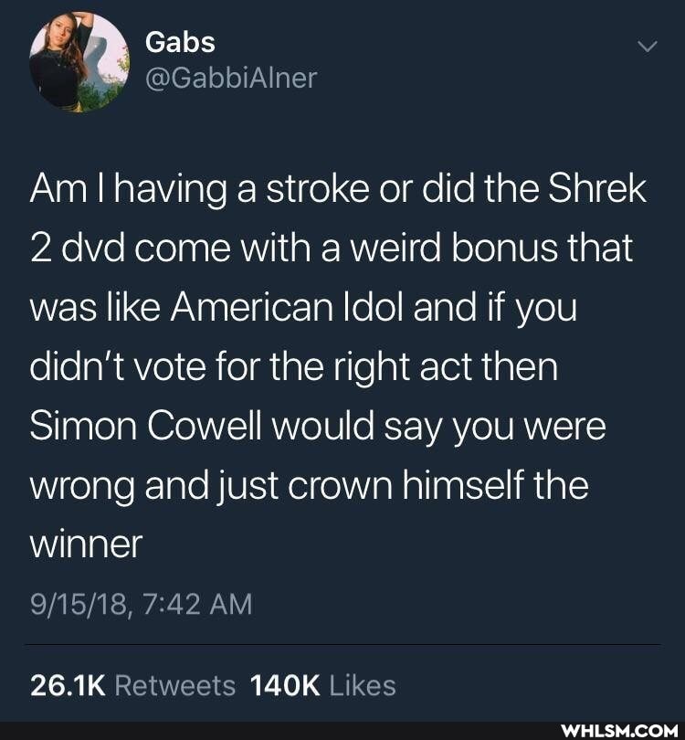 Gabs
Am I having a stroke or did the Shrek
2 dvd come with a weird bonus that was like American Idol and if you didn't vote for the right act then
Simon Cowell would say you were wrong and just crown himself the winner
AM
26.1K 140K