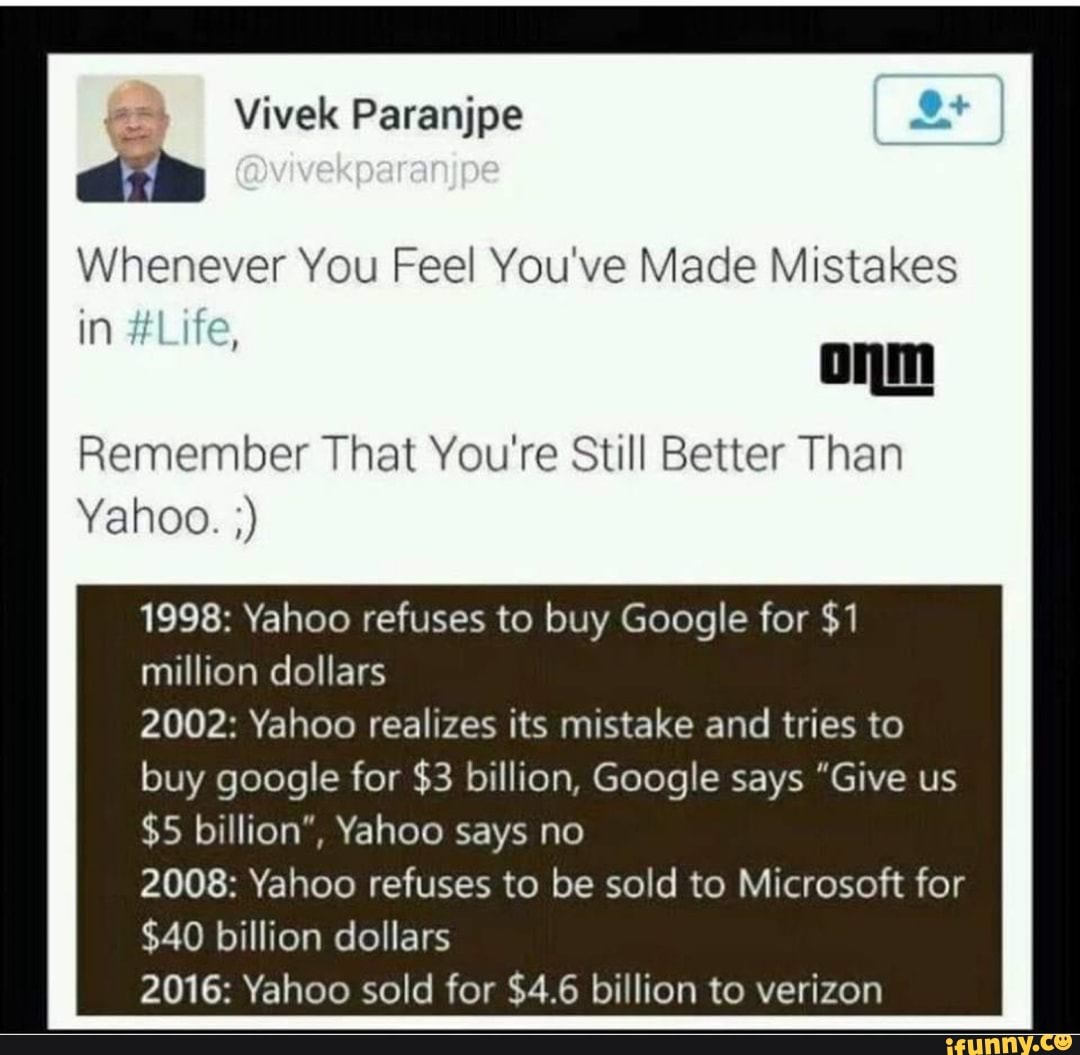 Whenever You Feel You've Made Mistakes
mm
Remember That You're Still Better Than
Yahoo.)
1998: Yahoo refuses to buy Google for $1
million dollars
2002: Yahoo realizes its mistake and tries to
buy google for $3 billion, Google says "Give us
$5 billion“, Yahoo says no
2008: Yahoo refuses to be sold to Microsoft for
$40 billion dollars
2016: Yahoo sold for $4.6 billion to verizon