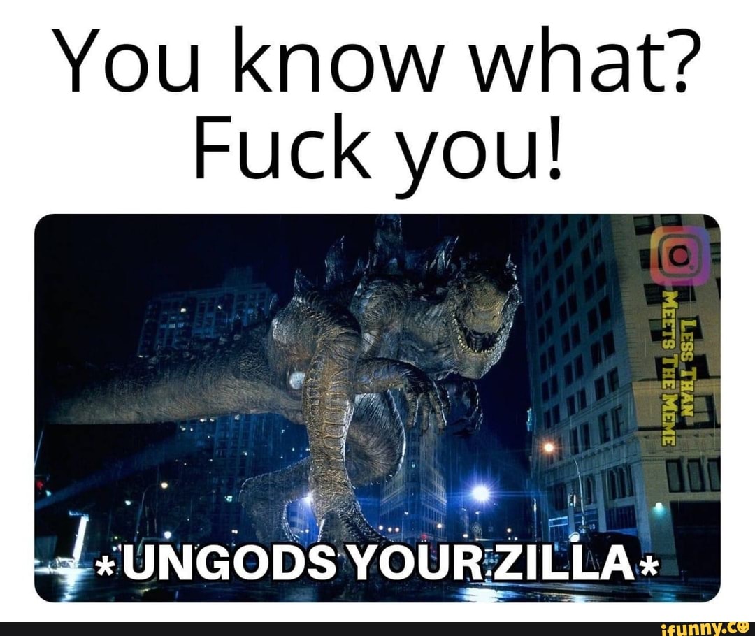You know what?
Fuck you!
*UNGODS YOUR ZILLA+