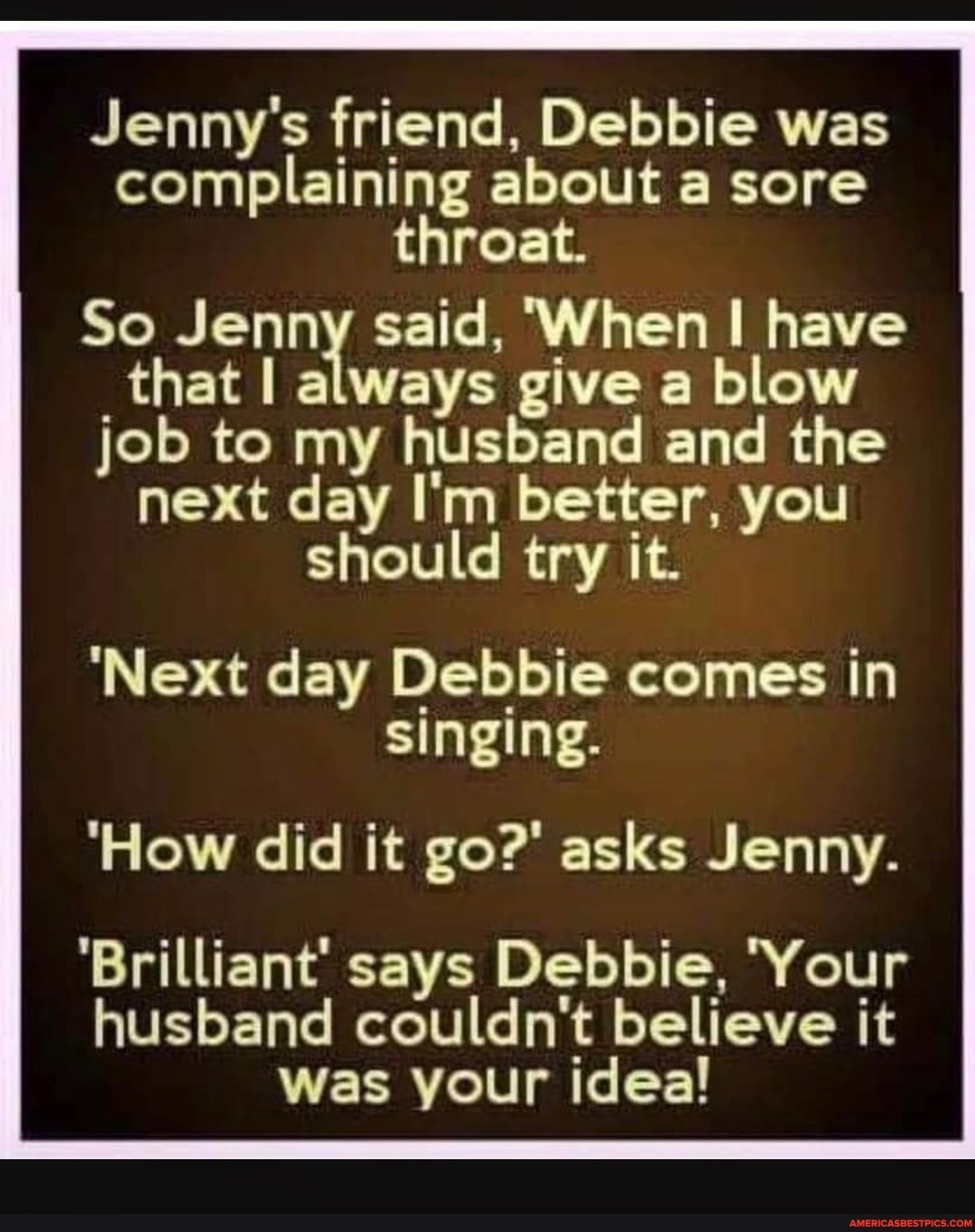 Jenny's friend, Debbie was complaining about a sore throat.
So Jenny said, 'When have that I always give a blow job to my husband and the next day I'm better, you should try it.
'Next day Debbie comes in singing.
'How did it go?' asks Jenny.
'Brilliant' says Debbie, Your husband couldn't believe it
Was your idea!