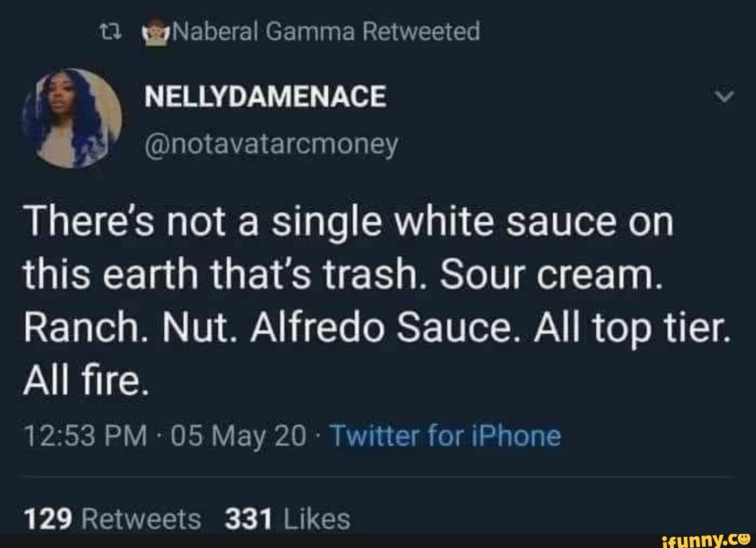 wgyNaberal Gamma Retweeted
NELLYDAMENACE
@notavatarcmoney
There's not a single white sauce on this earth that's trash. Sour cream.
Ranch. Nut. Alfredo Sauce. All top tier.
All fire.
PM - 05 May 20 - Twitter for iPhone