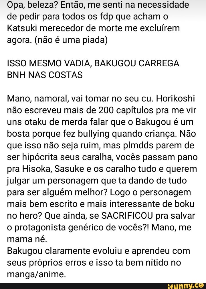 Opa, beleza? Então, me senti na necessidade de pedir para todos os fdp que acham o
Katsuki merecedor de morte me excluírem agora. (não é uma piada)
ISSO MESMO VADIA, BAKUGOU CARREGA BNH NAS COSTAS
Mano, namoral, vai tomar no seu cu. Horikoshi não escreveu mais de 200 capítulos pra me vir uns otaku de merda falar que o Bakugou é um bosta porque fez bullying quando criança. Não que isso não seja ruim, mas plmdds parem de ser hipócrita seus caralha, vocês passam pano pra Hisoka, Sasuke e os caralho tudo e querem julgar um personagem que ta dando de tudo para ser alguém melhor? Logo o personagem mais bem escrito e mais interessante de boku no hero? Que ainda, se SACRIFICOU pra salvar o protagonista genérico de vocês?! Mano, me mama né.
Bakugou claramente evoluiu e aprendeu com seus próprios erros e isso ta bem nítido no