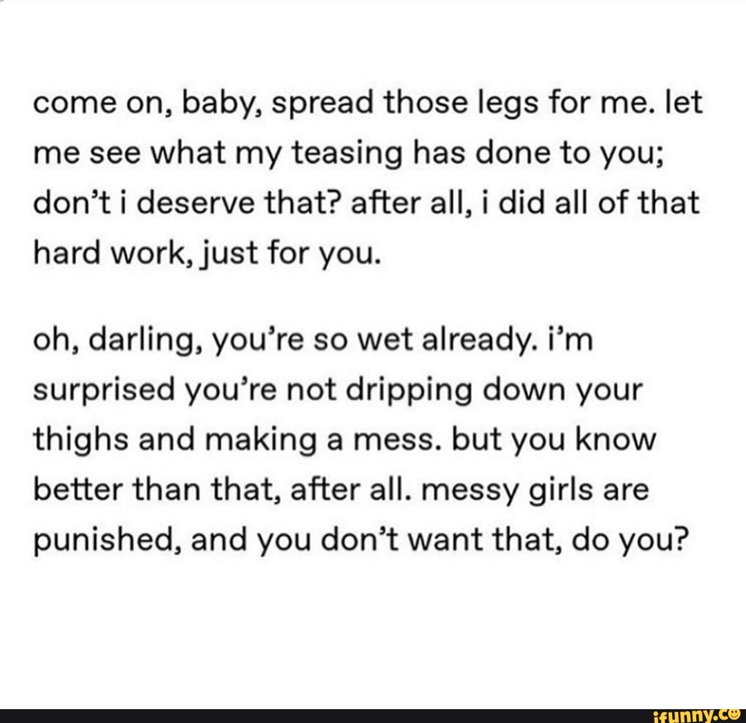 Come on, baby, spread those legs for me. let me see what my teasing has done