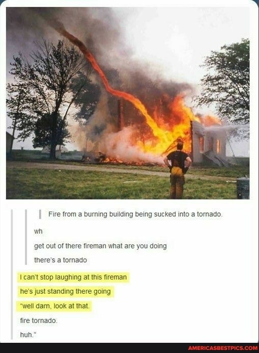 Fire from a burning building being sucked into a tornado.
get out of there fireman what are you doing there's a tornado
wh
can't stop laughing at this fireman
he's just standing there going
"well dam, look at that
fire tornado.
hun."