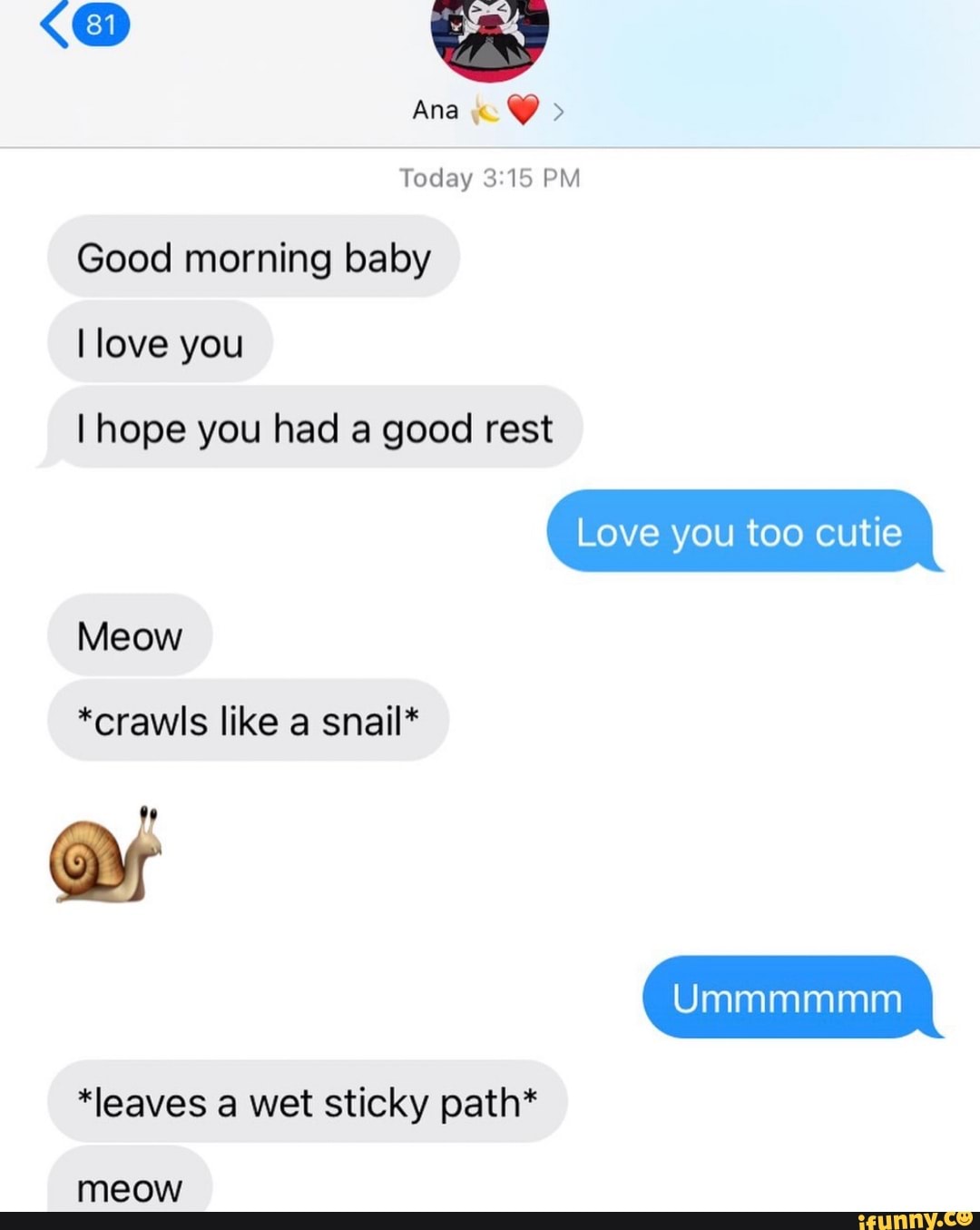 Ana
Today 3.15 PM Good morning baby
I love you
I hope you had a good rest
Love you too cutie
Meow
*crawls like a snail*
Ummmmmm
*leaves a wet sticky path*
meow