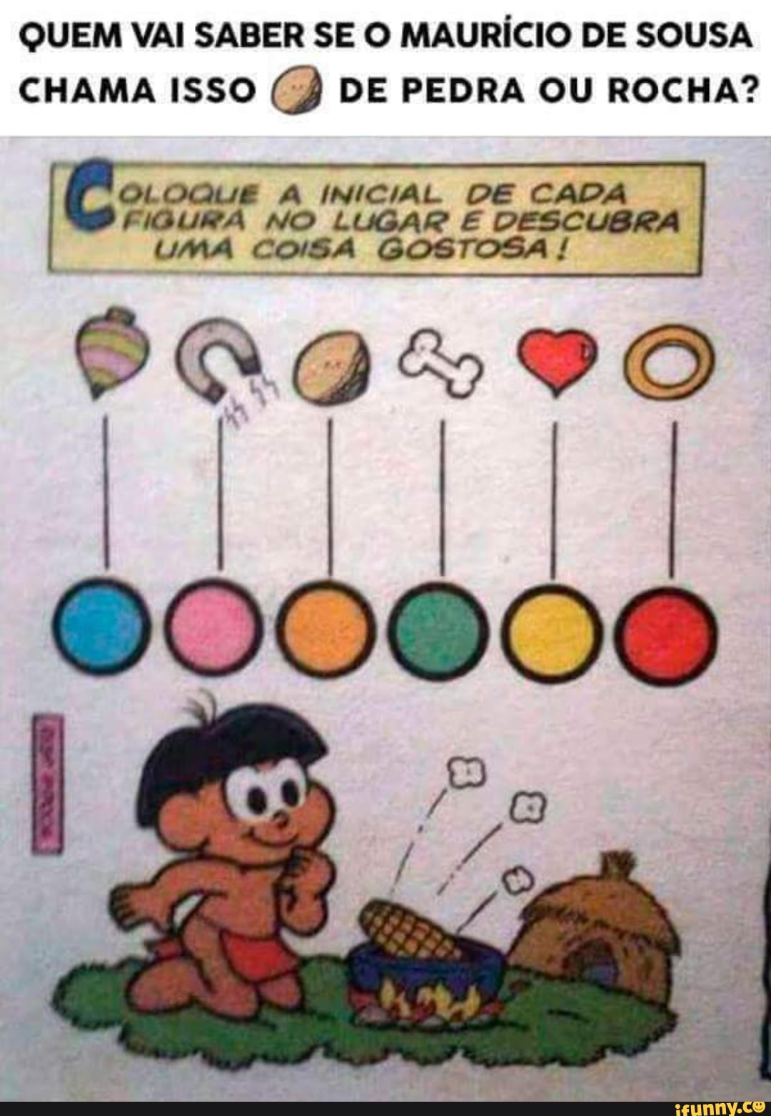 QUEM VAI SABER SE O MAURÍCIO DE SOUSA CHAMA ISSO CB DE PEDRA OU ROCHA?
OLOQUE A INICIAL DE CAD,
FIGURA UMA NO LUGAR COSA E DESCUBRA UMA COISA GOSTOSA !