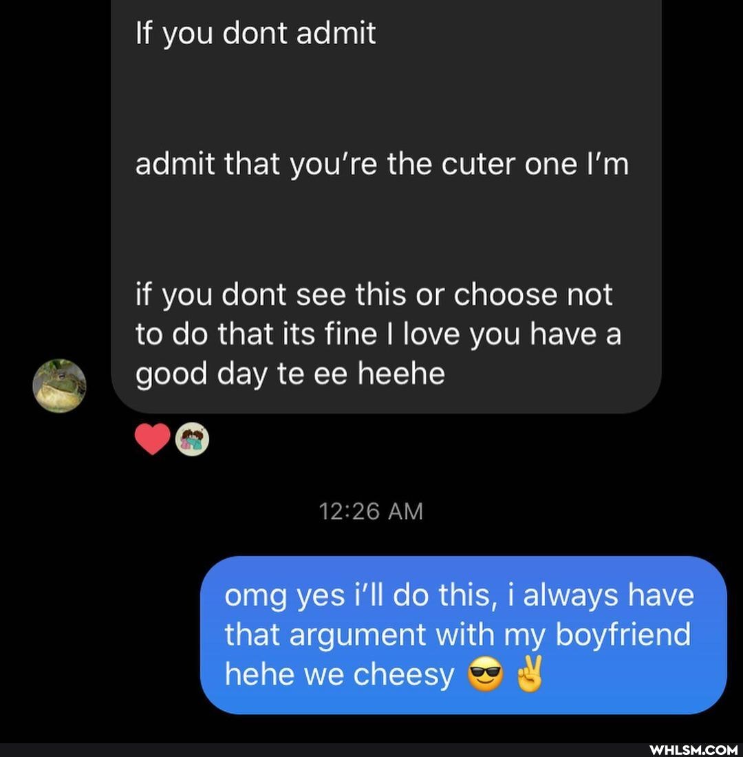 If you dont admit
admit that you're the cuter one I'm
if you dont see this or choose not to do that its fine I love you have a good day te ce heehe
AM
omg yes i'll do this, always have that argument with my boyfriend hehe we cheesy