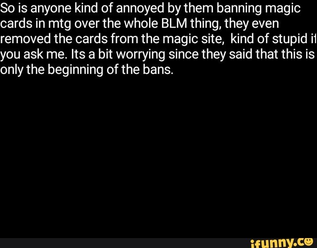 So is anyone kind of annoyed by them banning magic
cards in mtg over the whole BLM thing, they even
removed the cards from the magic site, kind of stupid it
you ask me. Its a bit worrying since they said that this is
only the beginning of the bans.