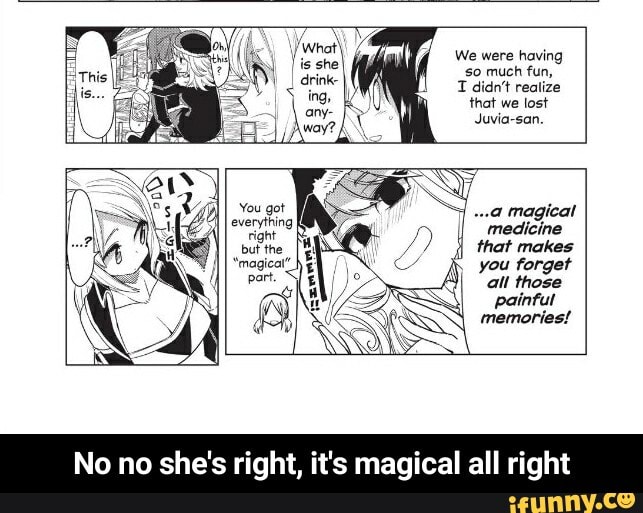 so much fun,
1 didn't realize
Juvia-san.
medicine
that makes
you forget
all those
painful - No no she's right, it's magical all right