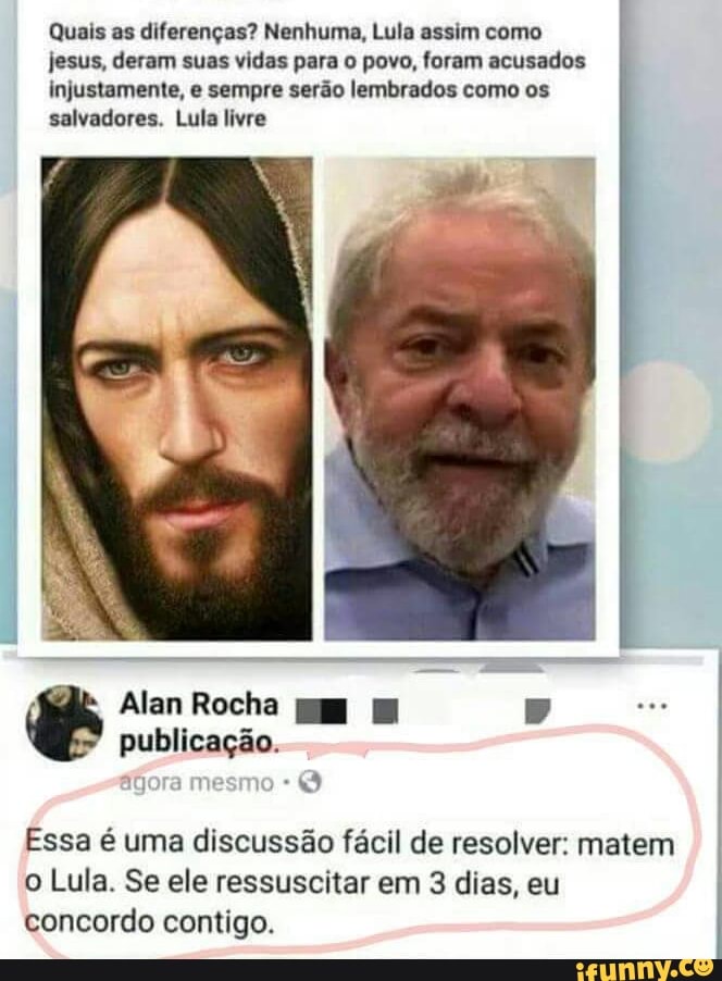Quais as diferenças? Nenhuma, Lula assim como
jesus, deram suas vidas para o povo, foram acusados
injustamente, e sempre serão lembrados como os
salvadores. Lula livre
Essa é uma discussão fácil de resolver: matem I
o Lula. Se ele ressuscitar em 3 dias, eu
concordo contigo.