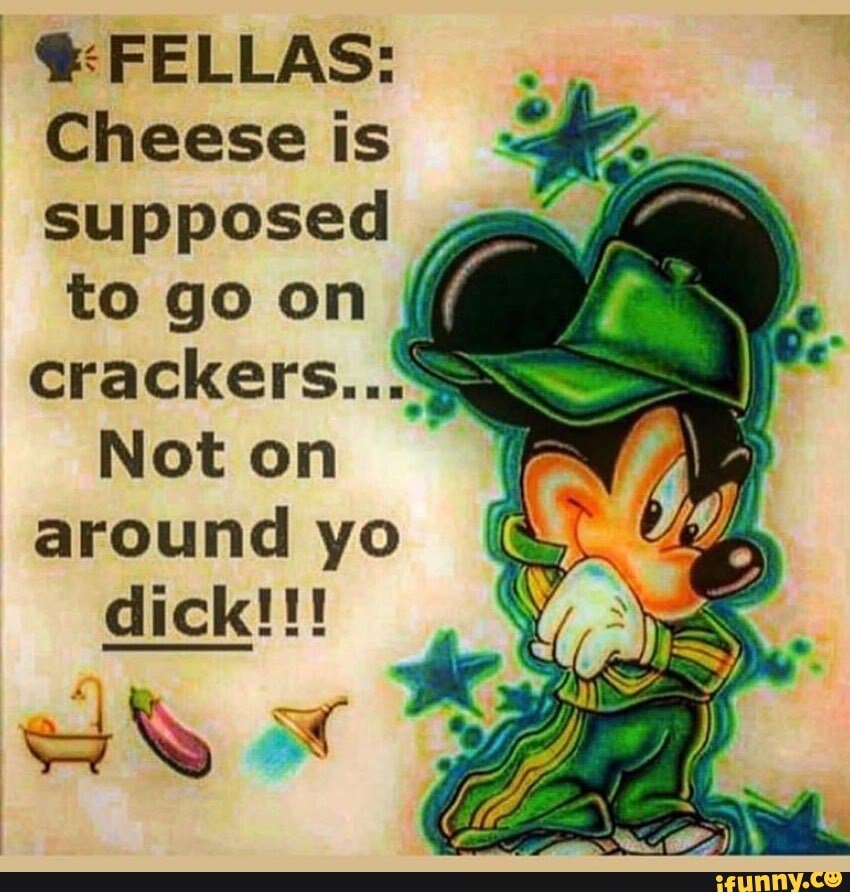 FELLAS:
Cheese is supposed
to go on crackers...
Not on around yo dick!!!
