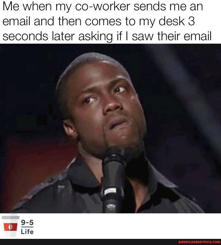 Me when my co-worker sends me an email and then comes to my desk 3
seconds later asking if I saw their email