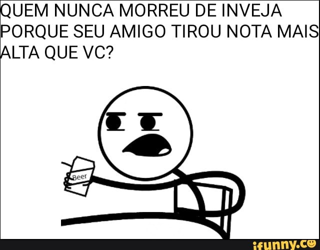 UEM NUNCA MORREU DE INVEJA
PORQUE SEU AMIGO TIROU NOTA MAIS
LTA QUE VC?