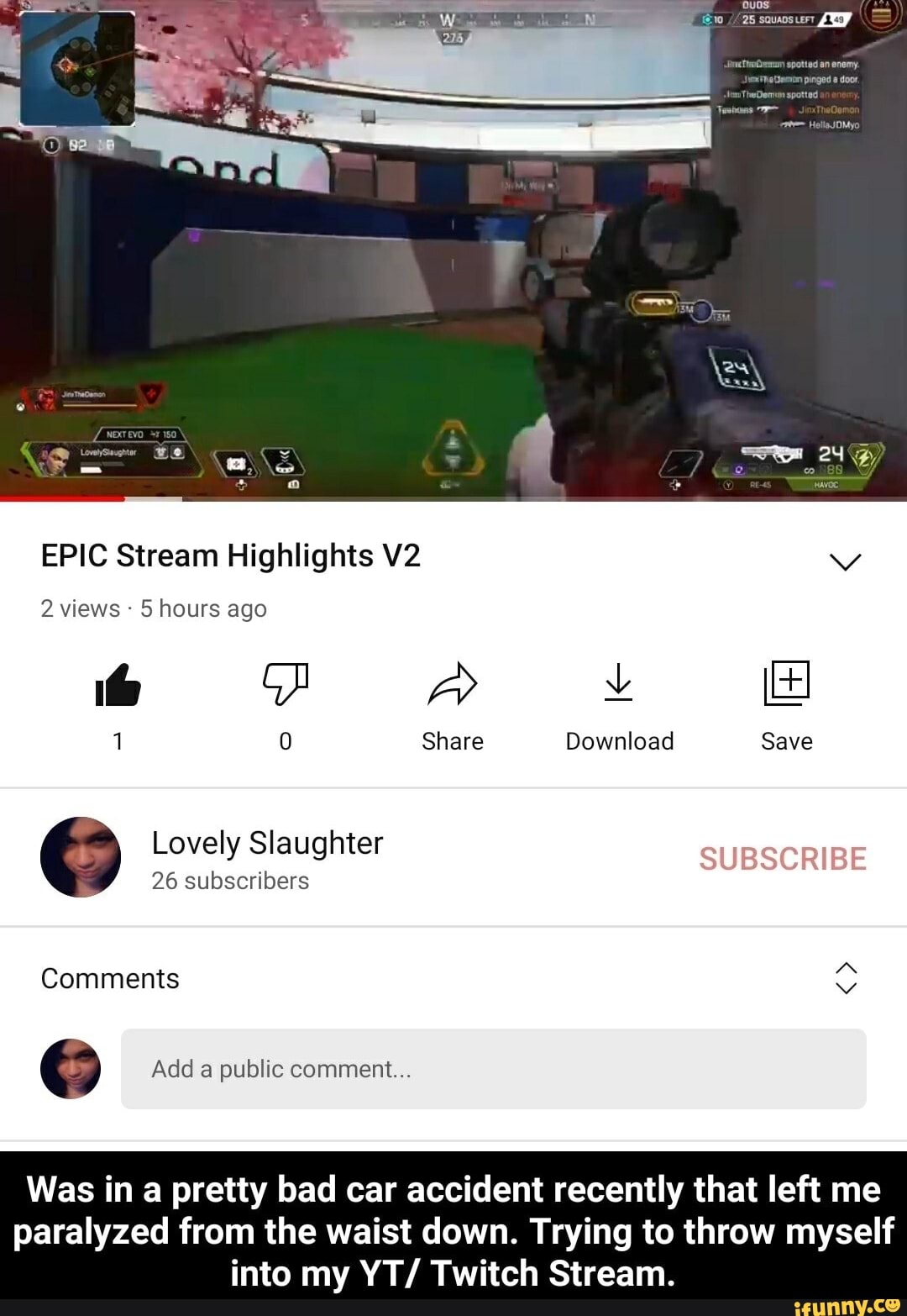 EPIC Stream Highlights
2 views 5 hours ago
1 Share Download Save
Lovely Slaughter
26 subscribers
Comments
Add a public comment...
Save
Was in a pretty bad car accident recently that left me
paralyzed from the waist down. Trying to throw myself into my YT/ Twitch Stream.