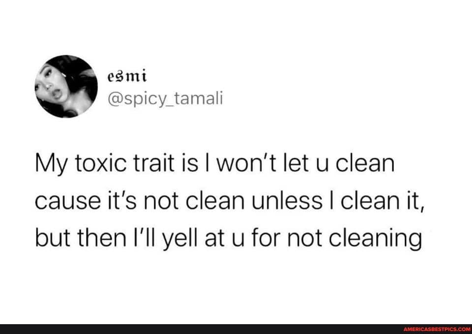 My toxic trait is I won't let u clean cause it's not clean unless I clean it, but then I'll yell at u for not cleaning