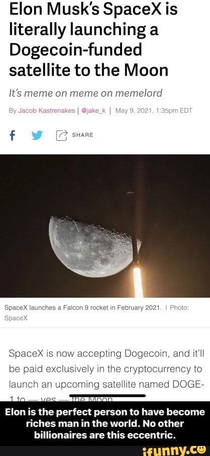 Elon Musk's Spacex is literally launching
Dogecoin-funded satellite to the Moon
It's meme on meme on memelord
share
SpaceX launches Falcon rocket in February 2021
SpaceX is now accepting Dogecoin, and it'll
be paid exclusively in the cryptocurrency to
launch an upcoming satellite named DOGE-
Elon is the perfect person to have become
riches man in the world. No other billionaires are this eccentric. - Elon is the perfect person to have become riches man in the world. No other billionaires are this eccentric.