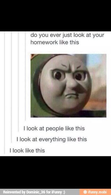 do you ever just look at your
homework like this
I look at people like this
I look at