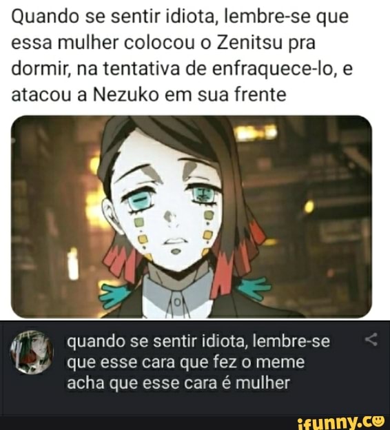 Quando se sentir idiota, lembre-se que essa mulher colocou o Zenitsu pra dormir, na tentativa de enfraquece-o, e atacou a Nezuko em sua frente
quando se sentir idiota, lembre-se que esse cara que fez o meme acha que esse cara é mulher