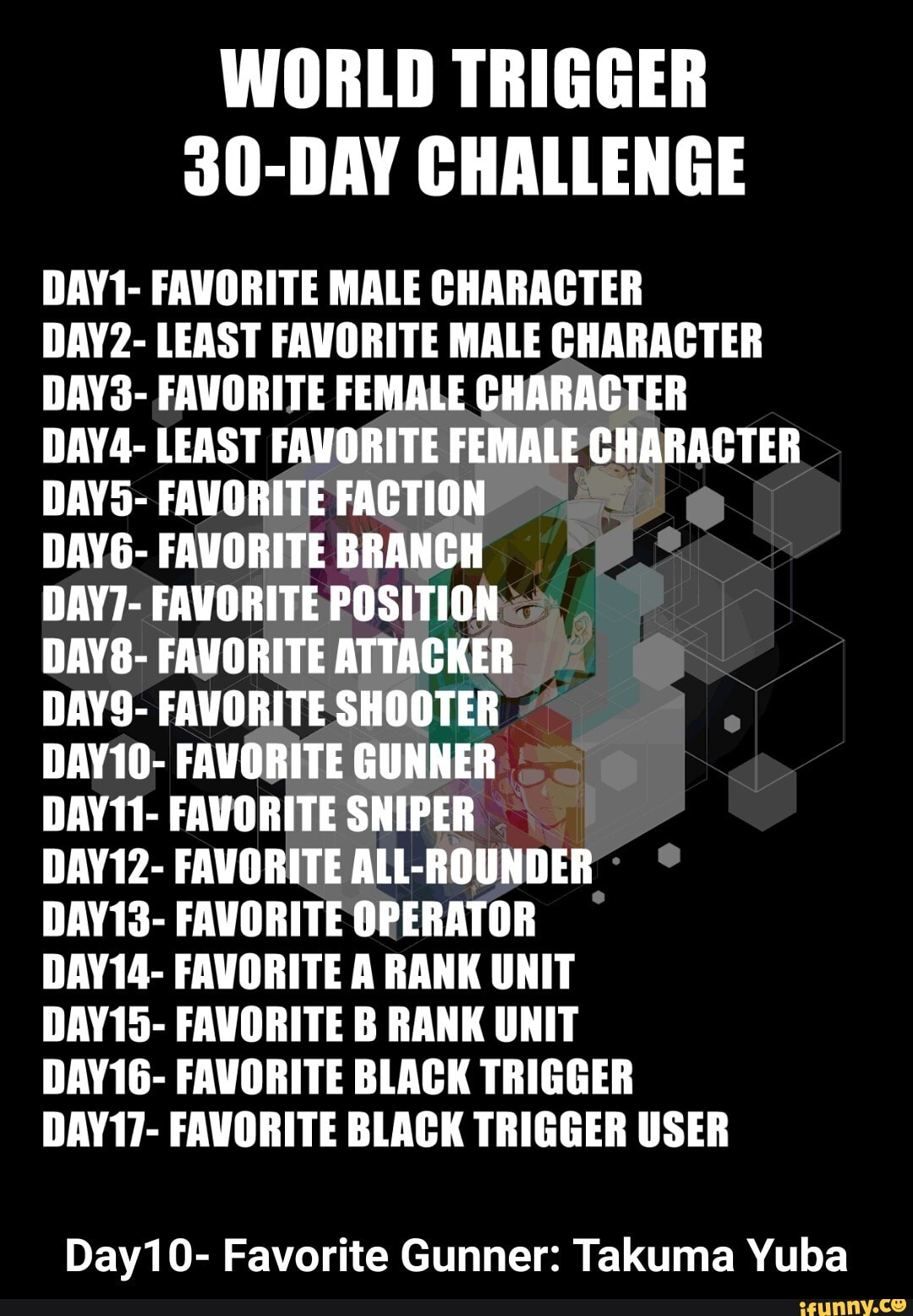 WORLD TRIGGER
30-DAY CHALLENGE
DAY1- FAVORITE MALE CHARACTER
DAY2- LEAST FAVORITE MALE CHARACTER DAY3- FAVORITE FEMALE CHARACTER DAY4- LEAST FAVORITE FEMALE CHARACTER DAYS- FAVORITE FACTION
DAYG- FAVORITE BRANCH
DAY7- FAVORITE POSITION
DAY8- FAVORITE ATTACKER
DAYS- FAVORITE SHOOTER
SHOOTER
DAY10- FAVORITE GUNNER
DAY11- FAVORITE SNIPER
DAY12- FAVORITE ALL- ROUNDER
DAY13- FAVORITE OPERATOR
DAY14- FAVORITE A RANK UNIT
DAY15- FAVORITE B RANK UNIT
DAY16- FAVORITE BLACK TRIGGER
DAY17- FAVORITE BLACK TRIGGER USER
Day10- Favorite Gunner: Takuma Yuba - Day10- Favorite Gunner: Takuma Yuba