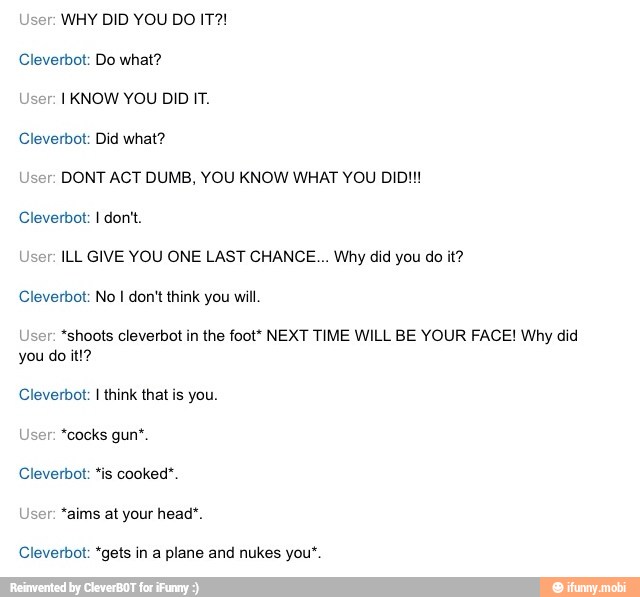 User: WHY DID YOU DO IT?!
Cleverbot: Do what?
User: I KNOW YOU DID IT.
Cleverbot: Did what?
User: DONT ACT DUMB, YOU KNOW WHAT YOU DID!!!
User: ILL GIVE YOU ONE LAST CHANCE... Why did you do it?
User: *shoots cleverbot in the foot* NEXT TIME WILL BE YOUR FACE! Why did
Cleverbot: I think that is you.