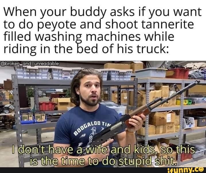 When your buddy asks if you want
to do peyote and shoot tannerite
filled washing machines while
riding in the bed of his bi