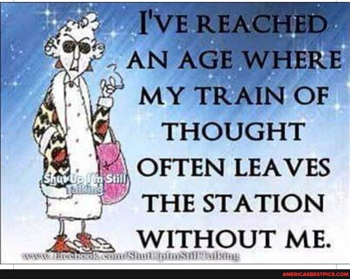 WEREACHED-
AN AGE WHERE MY TRAIN OF
THOUGHT
OFTEN LEAVES THE STATION WITHOUT ME.