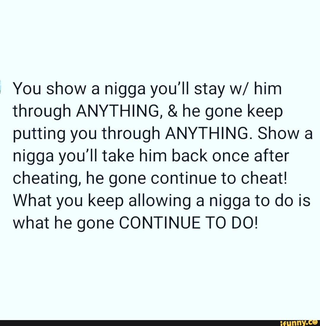 You show a nigga you'll stay w/ him
through ANYTHING, he gone keep
putting you through ANYTHING. Show a
nigga you'll take him back once after
cheating, he gone continue to cheat!
What you keep allowing a nigga to do is
what he gone CONTINUE TO DO!