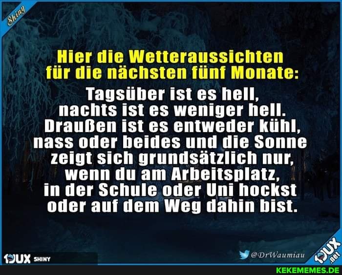 Hier die Wetteraussichten für die nächsten fünf Monate:
Tagsüber ist es hell, nachts ist es weniger hell.
Draußen ist es entweder kühl, nass oder beides und die Sonne zeigt sich grundsätzlich nur, wenn du am Arbeitsplatz, in der Schule oder Uni hockst oder auf dem Weg dahin bist.
KJUX suw