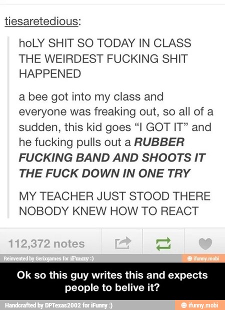 tiesaretedious:
hoLY SHIT SO TODAY IN CLASS
THE WEIRDEST FUCKING SHIT
HAPPENED
a bee got into my class and
everyone was freaking out, so all of a
sudden, this kid goes "I GOT IT" and
he fucking pulls out a RUBBER
FUCKING BAND AND SHOOTS IT
THE FUCK DOWN IN ONE TRY
MY TEACHER JUST STOOD THERE
NOBODY KNEW HOW TO REACT
Ok so this guy writes th
people to belive
and expects - Ok so this guy writes this and expects people to belive it?
