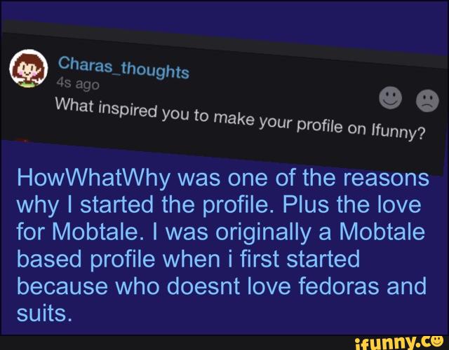 HowWhatWhy was one of the reasons
why I started the profile. Plus the love
for Mobtale. I was originally a Mobtale
based profile when i first started
because who doesnt love fedoras and
suits.