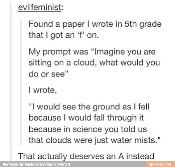 Found a I in 5th grade
My prompt was "Imagine you are
sitting on a cloud, what would you
do or see"
"I would see the ground as I fell
because I would fall through it
because in science you told us
that clouds were just water mists."
That actually deserves an A instead