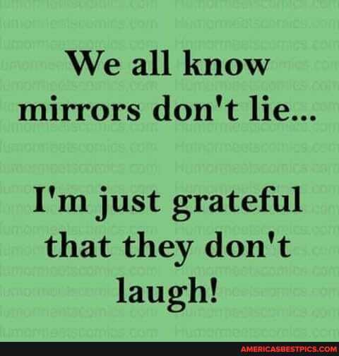 We all know mirrors don't lie...
I'm just grateful that they don't laugh!