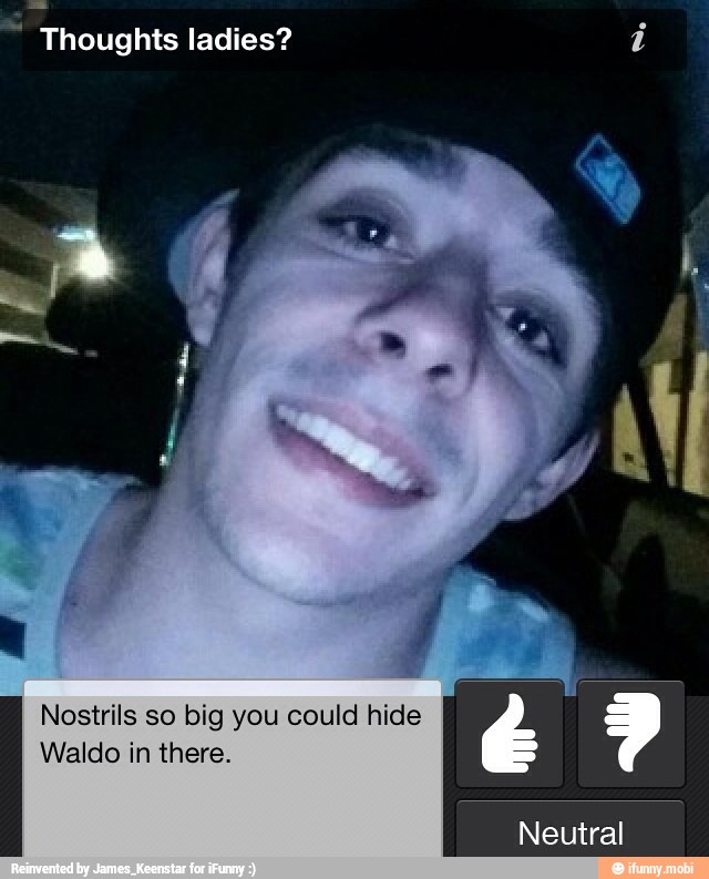 Thoughts ladies? i
Nostrils so big you could hide
Waldo in there.