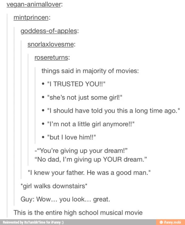 vegan-animallover:
mintprincen:
goddess-of-apples:
snorlaxlovesme:
rosereturns:
things said in majority of movies:
"she's not just some girl!"
"I should have told you this a long time ago."
a
little girl anymore!!"
Do Ti o Vialli
-"You're giving up your dream!"
"No dad, I'm giving up YOUR dream."
"I knew your father. He was a good man."
*girl walks downstairs*
This is the entire high school musical movie