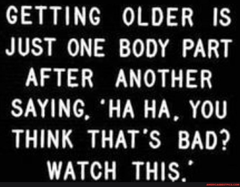 GETTING OLDER IS JUST ONE BODY PART AFTER ANOTHER SAYING, 'HA HA, YOU THINK THAT'S BAD?
WATCH THIS."