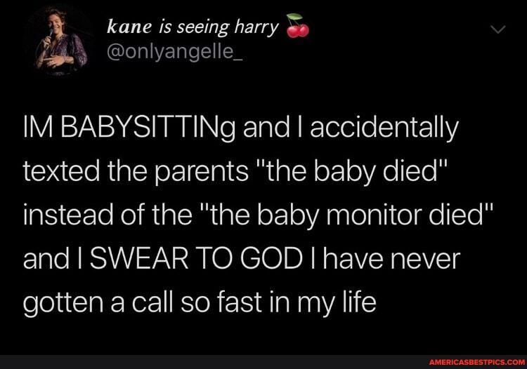 kane is seeing harry S"
@onlyangelle_
IM BABYSITTINg and I accidentally texted the parents "the baby died" instead of the "the baby monitor died" and I SWEAR TO GOD I have never
gotten a call so fast in my life