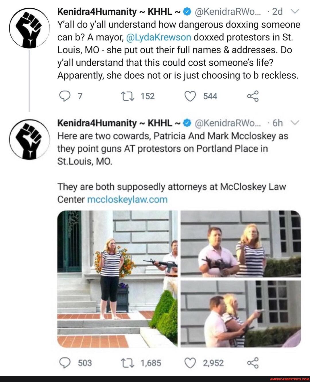Kenidra4Humanity ~ KHHL ~ @ @KenidraRWo...
Y'all do y'all understand how dangerous doxxing someone can b? A mayor, @LydaKrewson doxxed protestors in St.
Louis, MO - she put out their full names & addresses. Do y'all understand that this could cost someone's life?
Apparently, she does not or is just choosing to b reckless.
Kenidra4Humanity ~ KHHL ~ @ @KenidraRWo...
%y, Here are two cowards, Patricia And Mark Mccloskey as they point guns AT protestors on Portland Place in
St.Louis, MO.
They are both supposedly attorneys at McCloskey Law
Center
503 1,685 2,952