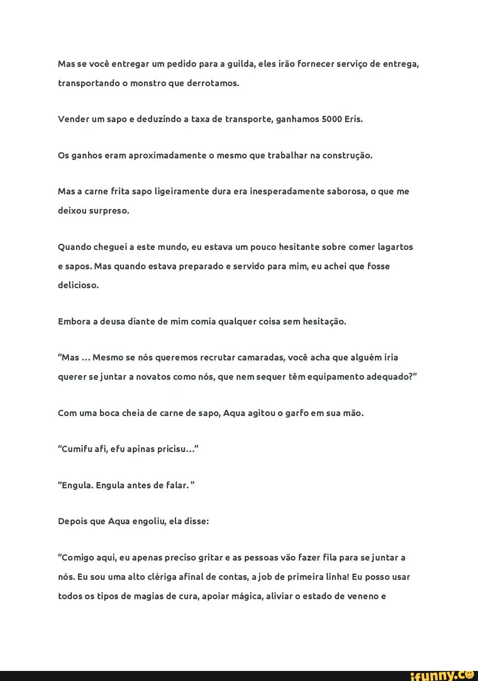 Mas se você entregar um pedido para a guilda, eles irão fornecer serviço de entrega,
transportando o monstro que derrotamos.
Vender um sapo e
deduzindo a taxa de transporte, ganhamos 5000 Eris.
Os ganhos eram aproximadamente o mesmo que trabalhar na construção.
Mas a carne frita sapo ligeiramente dura era inesperadamente saborosa, o que me
deixou surpreso.
Quando cheguei a este mundo, eu estava um pouco hesitante sobre comer
lagartos
e sapos. Mas quando estava preparado e servido para mim, eu achei que fosse
delicioso.
Embora a
deusa diante de mim comia qualquer coisa sem
hesitação.
"Mas
Mesmo se nós queremos recrutar camaradas, você acha que alguém iria
querer se
juntar a novatos como
nós, que nem sequer têm equipamento adequado?"
Com uma
boca cheia de carne
de sapo, Aqua agitou o
garfo em sua mão.
"Cumifu afi, efu apinas pricisu..."
"Engula. Engula antes de falar."
Depois que Aqua engoliu, ela disse:
"Comigo aqui, eu apenas preciso gritar e as pessoas vão fazer fila para se
juntar a
nós. Eu sou uma
alto clériga afinal de contas, a
job de primeira linha! Eu posso usar
todos os tipos de magias de cura, apoiar mágica, aliviar o estado de veneno e
