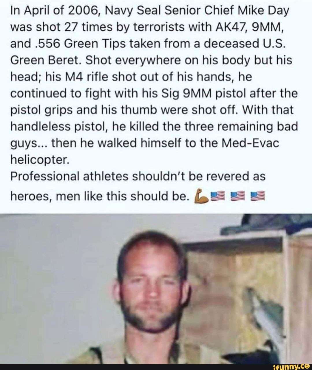 In April of 2006, Navy Seal Senior Chief Mike Day was shot 27 times by terrorists with AK47, SIVIM, and .556 Green Tips taken from a deceased U.S.
Green Beret. Shot everywhere on his body but his head; his rifle shot out of his hands, he
continued to fight with his Sig pistol after the pistol grips and his thumb were shot off. With that handleless pistol, he killed the three remaining bad guys... then he walked himself to the Med-Evac helicopter.
Professional athletes shouldn't be revered as
heroes, men like this should be.