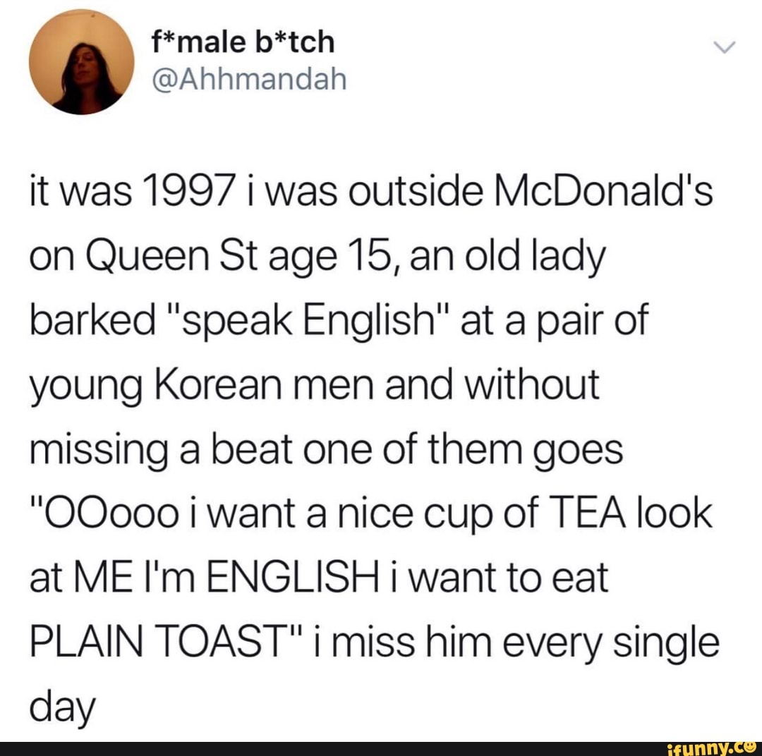 it was 1997 i was outside McDonald's
on Queen Stage15,an old lady
barked "speak English" at a pair of
young Korean men and without
missing a beat one of them goes
"00000 i want a nice cup of TEA look
at ME I'm ENGLISH i want to eat
PLAIN TOAST" i miss him every single
day