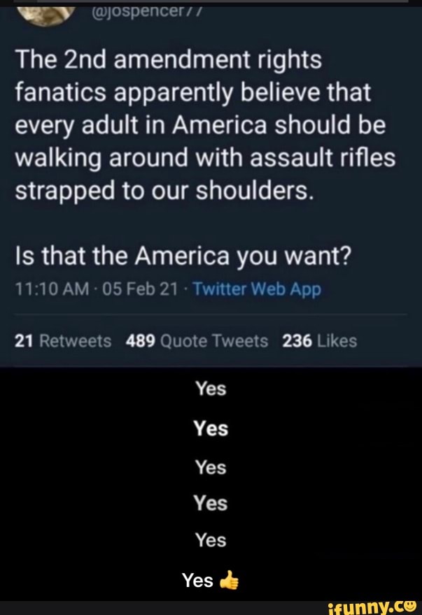 The amendment rights fanatics apparently believe that every adult in America should be walking around with assault rifles strapped to our shoulders.
Is that the America you want?
AM 05 Feb tter Web App
Yes
Yes
Yes
Yes
Yes
Yes ch - Yes π