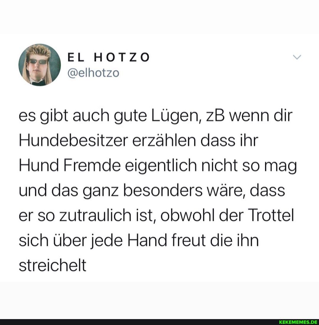es gibt auch gute Lügen, zB wenn dir
Hundebesitzer erzählen dass ihr
Hund Fremde eigentlich nicht so mag und das ganz besonders wäre, dass er so zutraulich ist, obwohl der Trottel sich über jede Hand freut die ihn streichelt