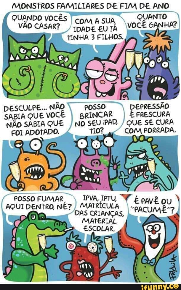 MONSTROS FAMILIARES DE FIM DE ANO
QUANDO VOCÊS
I
com A SUA, VÃO CASAR?
I
TINHA 3 FILHOS.,
DESCULPE... NÃO
DEPRESSÃO
SABIA QUE
VOCÊ
I BRINCAR
I E FRESCURA
NÃO SABIA QUE QUE SE CURA
FOI ADOTADO. COM PORRADA.
IPVA, TPTU,
Vi
é
AQUI DENTRO, NÉ?
I
MATRÍCULA
Pave eu
DAS
CRIANÇAS,
MATERIAL