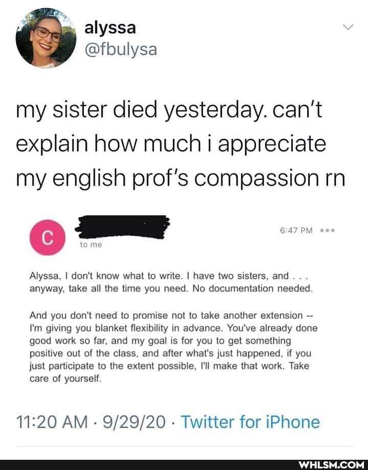 my sister died yesterday. can't explain how much i appreciate my english prof's compassion rn
tome
Alyssa, I don't know what to write. I have two sisters, and. . .
anyway, take all the time you need. No documentation needed.
And you don't need to promise not to take another extension
I'm giving you blanket flexibility in advance. You've already done good work so far, and my goal is for you to get something positive out of the class, and after what's just happened, if you just participate to the extent possible, I'll make that work. Take care of yourself.
AM - - Twitter for iPhone