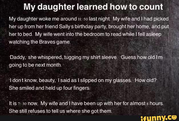 My daughter learned how to count
My daughterwoke me around u 50 last night My wile and I had picked
her up lmm her friend Sallys birthday party. brought her hºme, and pm
herlo bed My wile went into lhe bedroom“: read while I fell a5hep
watching the Braves game.
Daddy. she whispered. lugging my shirt sleeve. Guess how did I m
going to be next month
ldonl know, beauty, lsaid as I slipped on my glasses How old?
She smiled and held up four hngevs
It is 7- su now My wule and I have been up with herfor almost 24 hours
She sliII refuses to tell us where she gol (hem