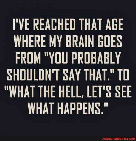 I'VE REAGHED THAT AGE WHERE MY BRAIN GOES FROM "YOU PROBABLY SHOULDN'T SAY THAT." TO
"WHAT THE HELL, LET'S SEE WHAT HAPPENS."