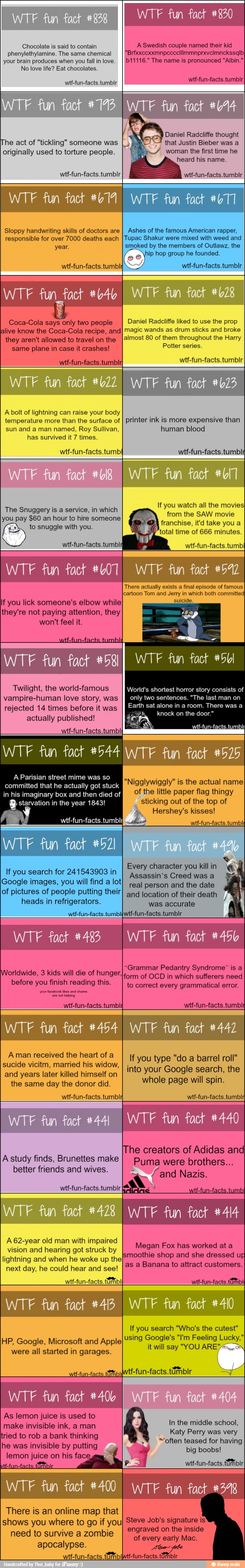 Chocolate is said to contain
phenylethylamine. The same chemical
your brain produces when you fall in love.
No love life? Eat chocolates.
wtf-fun-facts.tumblr
WTF fun fact #830
A Swedish couple named their kid
b11116." The name is pronounced "Albin."
wtf-fun-facts.tumbir
The act of "tickling" someone was
originally used to torture people.
wtf-fun-facts.tumblr
that Justin Bieber was a
woman the first time he
wtf-fun-facts.tumbir
Sloppy handwriting skills of doctors are
responsible for over 7000 deaths each
year,
wtf-fun-facts.tumbl;
Ashes of the famous American rapper,
Tupac Shakur were mixed with weed and
smoked by the members of Outlawz, the
hip hop group he founded.
wtf-fun-facts.tumblr
WTF fun_fact #b4b
Coca-Cola says only two people
alive know the Coca-Cola recipe, and
they aren't allowed to travel on the
same plane in case it crashes!
wtf-fun-facts.tumblrI
Daniel Radcliffe liked to use the prop
magic wands as drum sticks and broke
almost 80 of them throughout the Harry
Potter series.
wtf-fun-facts.tumbIr
A bolt of lightning can raise your body
temperature more than the surface of
sun and a man named, Roy Sullivan,
has survived it 7 times.
wtf-fun-facts.tumbl
fun fact 473
printer ink is more
expensive than
human blood
wtf-fun-facts.tumbli
a