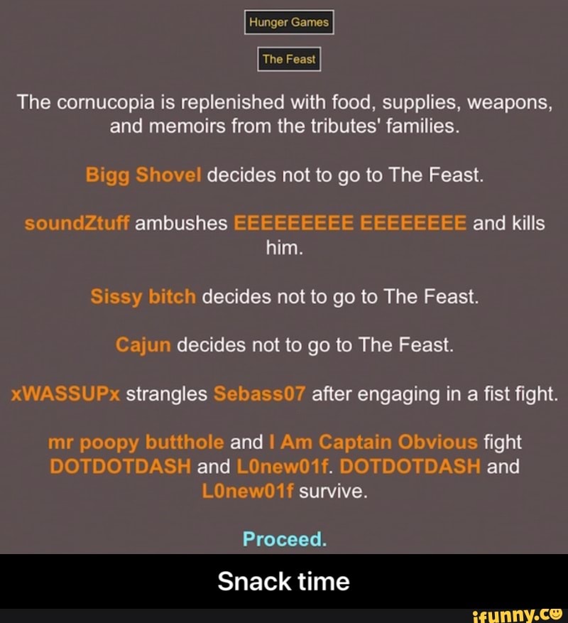 Hunger Games
The Feast
The cornucopia is replenished with food, supplies, weapons,
and memoirs from the tributes' families.
Bigg Shovel decides not to go to The Feast.
soundZtuff ambushes EEEEEEEEE EEEEEEEE and kills
him.
Sissy bitch decides not to go to The Feast.
Cajun decides not to go to The Feast.
xWASSUPx strangles Sebass07 after engaging in
a
fist fight.
mr poopy butthole and I Am Captain Obvious fight
DOTDOTDASH and LOnew01f. DOTDOTDASH and - Snack time
