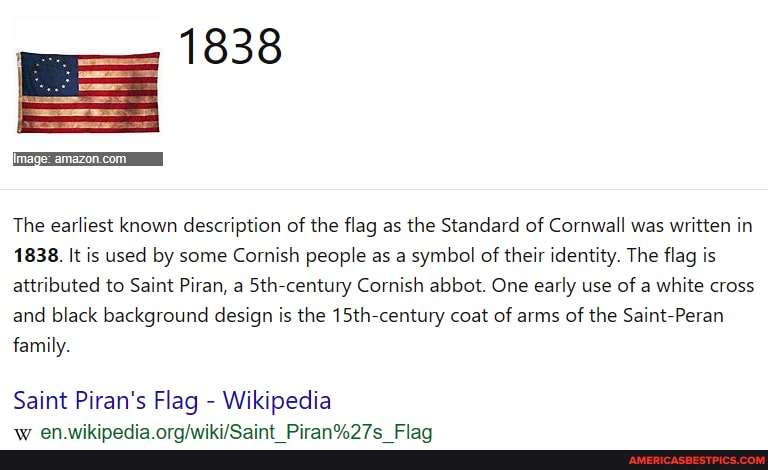 image:
The earliest known description of the flag as the Standard of Cornwall was written in
1838. It is used by some Cornish people as a symbol of their identity. The flag is attributed to Saint Piran, a 5th-century Cornish abbot. One early use of a white cross and black background design is the 15th-century coat of arms of the Saint-Peran family.
Saint Piran's Flag - Wikipedia