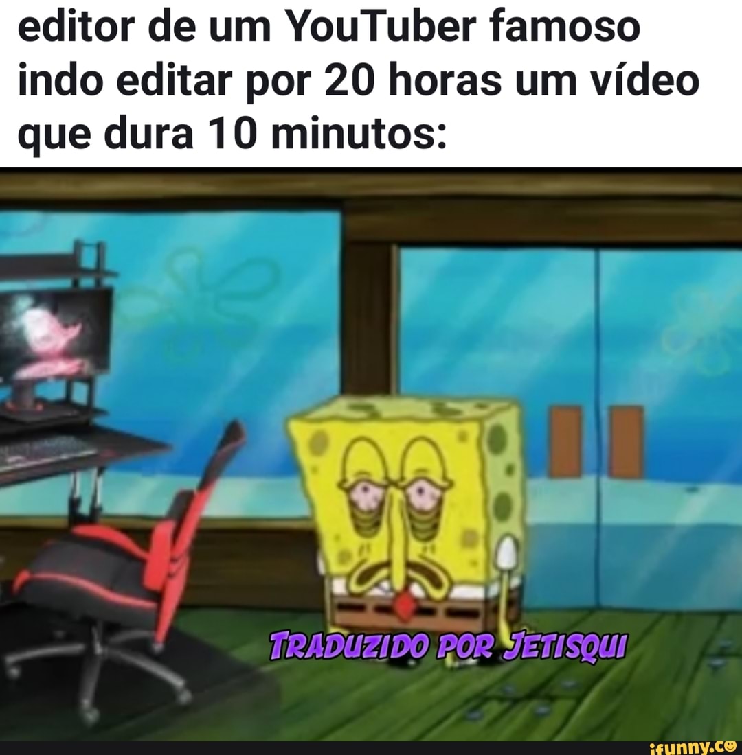 editor de um YouTuber famoso indo editar por 20 horas um vídeo
que dura 10 minutos:
TRADUZIDO, POR VETISQUI